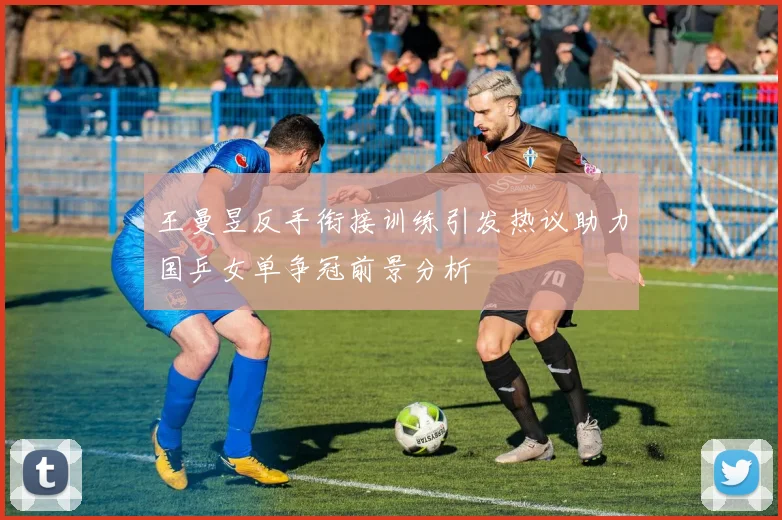王曼昱反手衔接训练引发热议助力国乒女单争冠前景分析