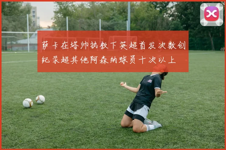 萨卡在塔帅执教下英超首发次数创纪录超其他阿森纳球员十次以上