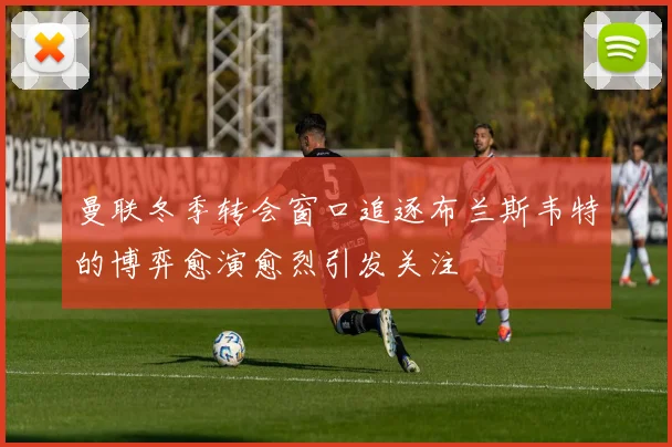 曼联冬季转会窗口追逐布兰斯韦特的博弈愈演愈烈引发关注