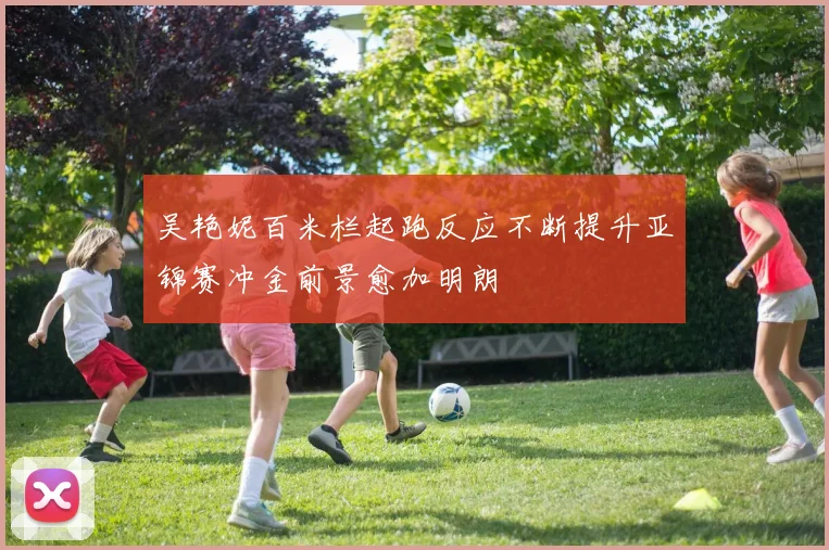 吴艳妮百米栏起跑反应不断提升亚锦赛冲金前景愈加明朗