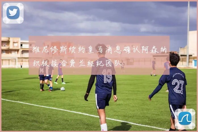 维尼修斯续约皇马消息确认阿森纳积极接洽费兰经纪团队