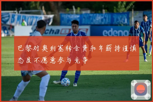巴黎对奥利塞转会费和年薪持谨慎态度不愿意参与竞争